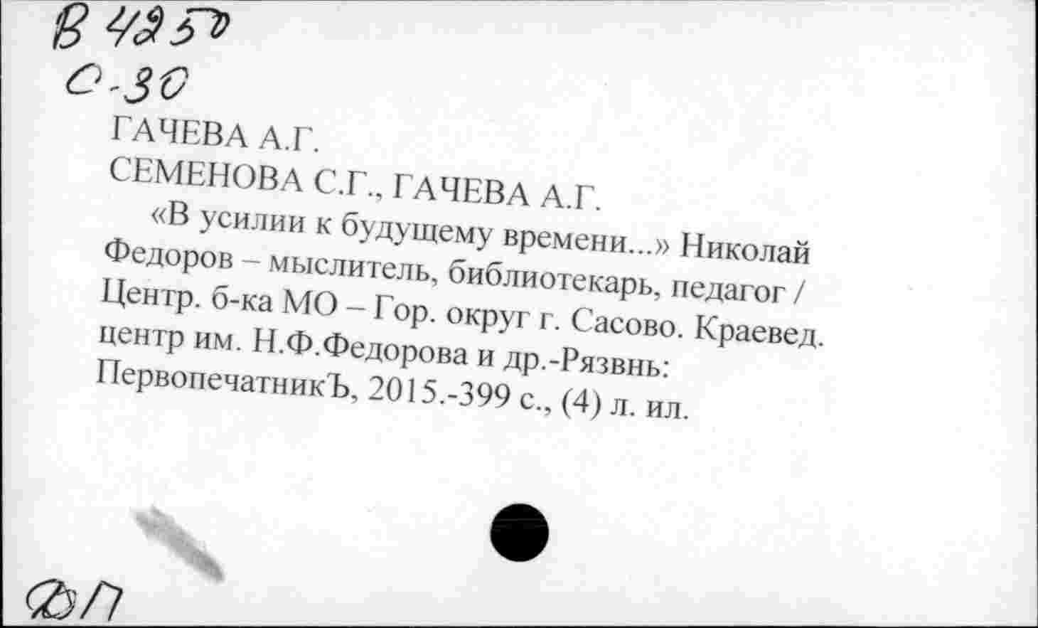 ﻿О'ЗС
ГАЧЕВА А.Г.
СЕМЕНОВА С.Г., ГАЧЕВА А.Г.
«В усилии к будущему времени...» Николай Федоров - мыслитель, библиотекарь, педагог / Центр, б-ка МО - Гор. округ г. Сасово. Краевед, центр им. Н.Ф.Федорова и др.-Рязвнь: ПервопечатникЪ, 2015.-399 с., (4) л. ил.